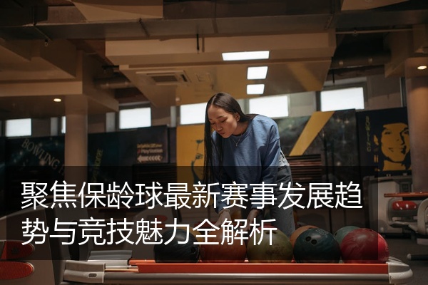 聚焦保龄球最新赛事发展趋势与竞技魅力全解析
