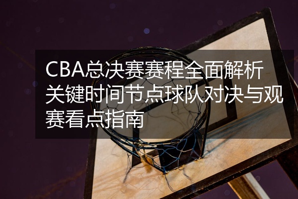 CBA总决赛赛程全面解析关键时间节点球队对决与观赛看点指南