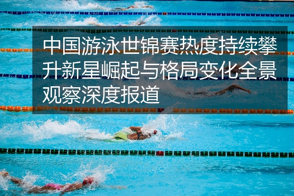 中国游泳世锦赛热度持续攀升新星崛起与格局变化全景观察深度报道